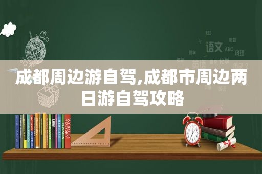 成都周边游自驾,成都市周边两日游自驾攻略