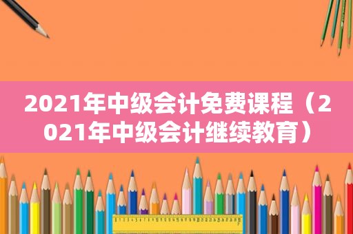 2021年中级会计免费课程（2021年中级会计继续教育）