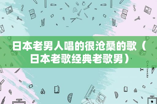 日本老男人唱的很沧桑的歌（日本老歌经典老歌男）