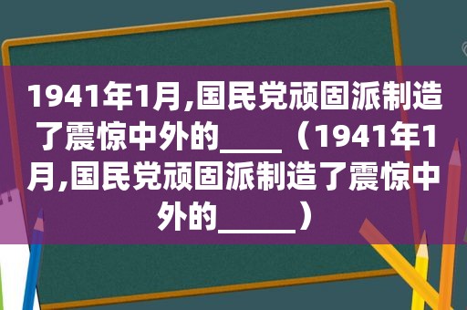 1941年1月, *** 顽固派制造了震惊中外的____（1941年1月, *** 顽固派制造了震惊中外的_____）