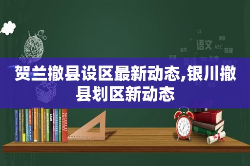 贺兰撤县设区最新动态,银川撤县划区新动态