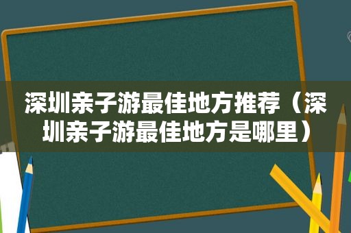 深圳亲子游最佳地方推荐（深圳亲子游最佳地方是哪里）