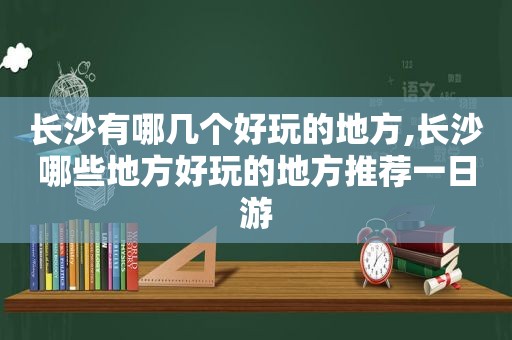 长沙有哪几个好玩的地方,长沙哪些地方好玩的地方推荐一日游