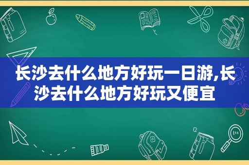 长沙去什么地方好玩一日游,长沙去什么地方好玩又便宜