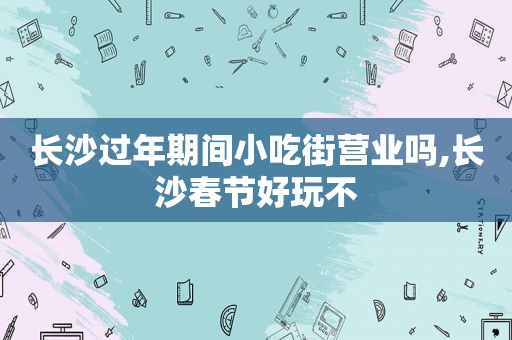 长沙过年期间小吃街营业吗,长沙春节好玩不