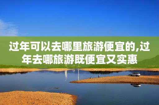 过年可以去哪里旅游便宜的,过年去哪旅游既便宜又实惠