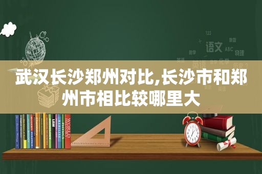 武汉长沙郑州对比,长沙市和郑州市相比较哪里大