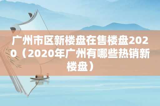 广州市区新楼盘在售楼盘2020（2020年广州有哪些热销新楼盘）