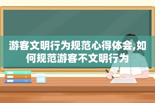 游客文明行为规范心得体会,如何规范游客不文明行为