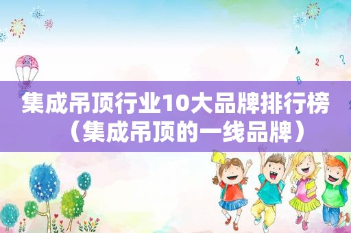 集成吊顶行业10大品牌排行榜（集成吊顶的一线品牌）