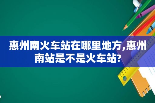 惠州南火车站在哪里地方,惠州南站是不是火车站?