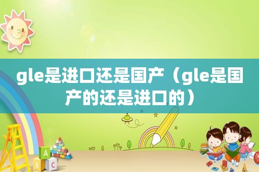 gle是进口还是国产（gle是国产的还是进口的）