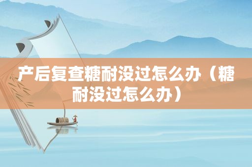 产后复查糖耐没过怎么办（糖耐没过怎么办）