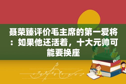 聂荣臻评价毛主席的第一爱将：如果他还活着，十大元帅可能要换座