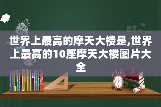 世界上最高的摩天大楼是,世界上最高的10座摩天大楼图片大全