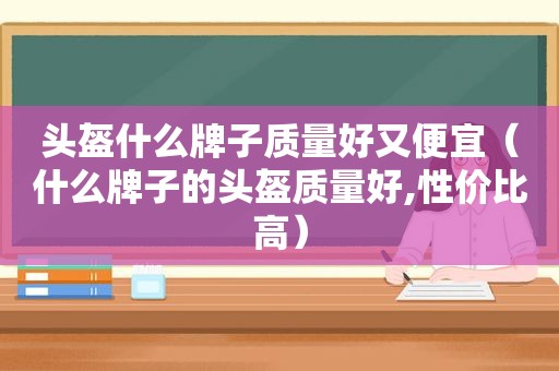 头盔什么牌子质量好又便宜（什么牌子的头盔质量好,性价比高）