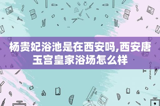 杨贵妃浴池是在西安吗,西安唐玉宫皇家浴场怎么样