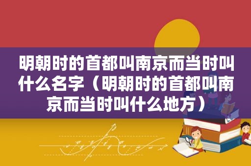 明朝时的首都叫南京而当时叫什么名字（明朝时的首都叫南京而当时叫什么地方）