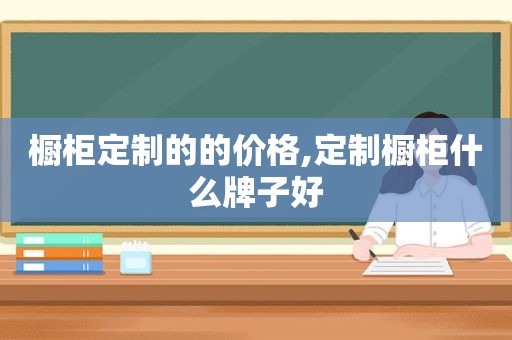 橱柜定制的的价格,定制橱柜什么牌子好