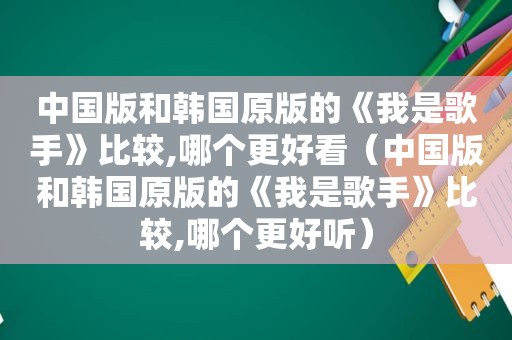 中国版和韩国原版的《我是歌手》比较,哪个更好看（中国版和韩国原版的《我是歌手》比较,哪个更好听）