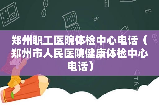 郑州职工医院体检中心电话（郑州市人民医院健康体检中心电话）