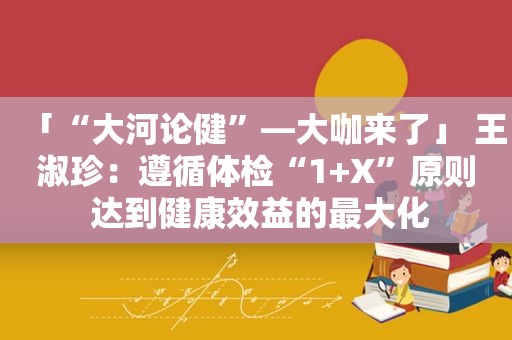 「“大河论健”—大咖来了」 王淑珍：遵循体检“1+X”原则 达到健康效益的最大化