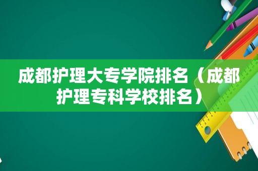 成都护理大专学院排名（成都护理专科学校排名）