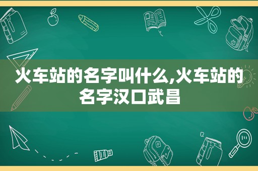 火车站的名字叫什么,火车站的名字汉口武昌