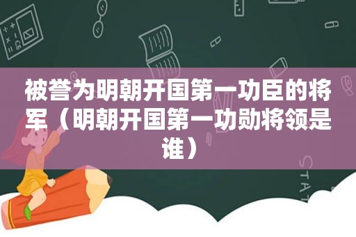 被誉为明朝开国第一功臣的将军（明朝开国第一功勋将领是谁）