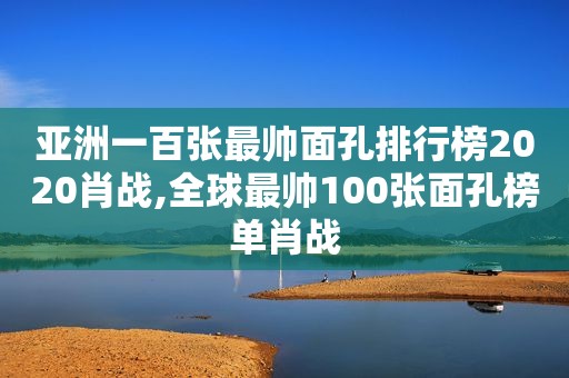 亚洲一百张最帅面孔排行榜2020肖战,全球最帅100张面孔榜单肖战