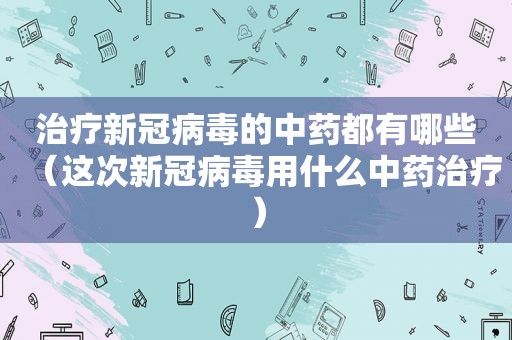 治疗新冠病毒的中药都有哪些（这次新冠病毒用什么中药治疗）