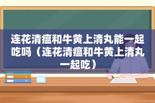 连花清瘟和牛黄上清丸能一起吃吗（连花清瘟和牛黄上清丸一起吃）