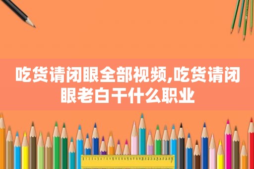 吃货请闭眼全部视频,吃货请闭眼老白干什么职业