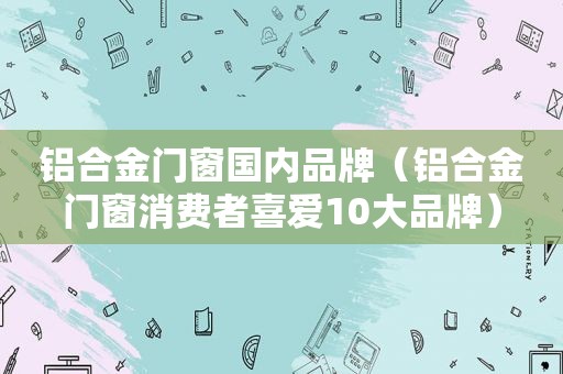 铝合金门窗国内品牌（铝合金门窗消费者喜爱10大品牌）