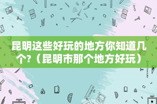 昆明这些好玩的地方你知道几个?（昆明市那个地方好玩）