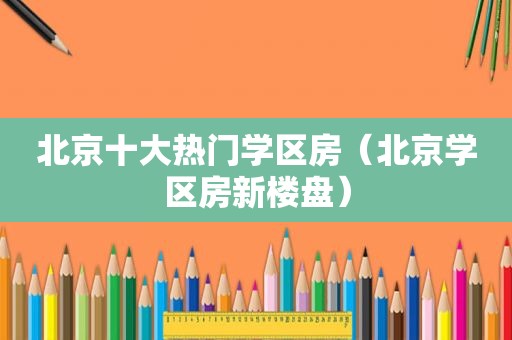 北京十大热门学区房（北京学区房新楼盘）