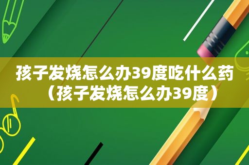 孩子发烧怎么办39度吃什么药（孩子发烧怎么办39度）