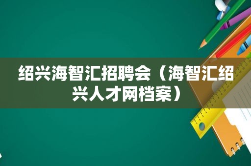 绍兴海智汇招聘会（海智汇绍兴人才网档案）