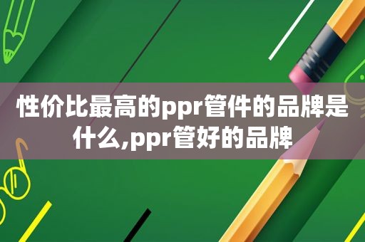 性价比最高的ppr管件的品牌是什么,ppr管好的品牌