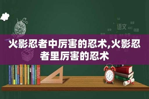 火影忍者中厉害的忍术,火影忍者里厉害的忍术