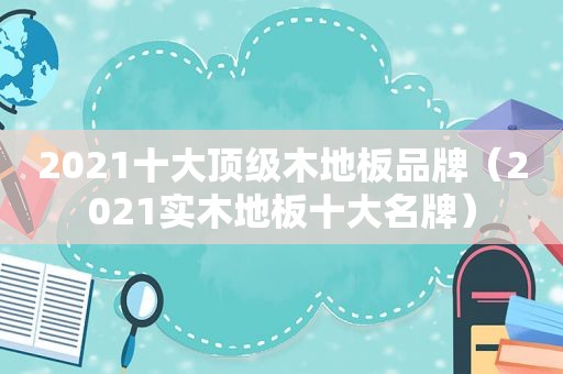 2021十大顶级木地板品牌（2021实木地板十大名牌）