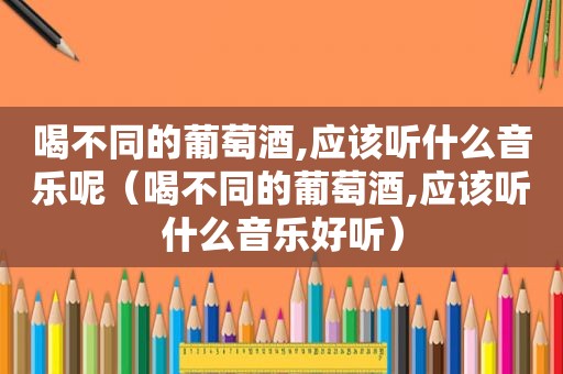 喝不同的葡萄酒,应该听什么音乐呢（喝不同的葡萄酒,应该听什么音乐好听）