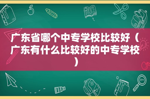 广东省哪个中专学校比较好（广东有什么比较好的中专学校）