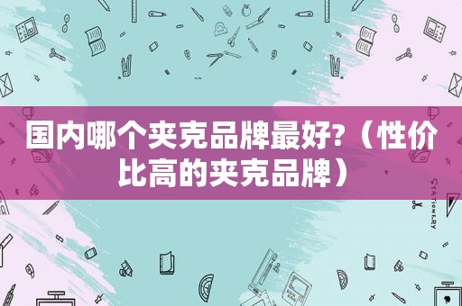 国内哪个夹克品牌最好?（性价比高的夹克品牌）