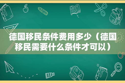 德国移民条件费用多少（德国移民需要什么条件才可以）