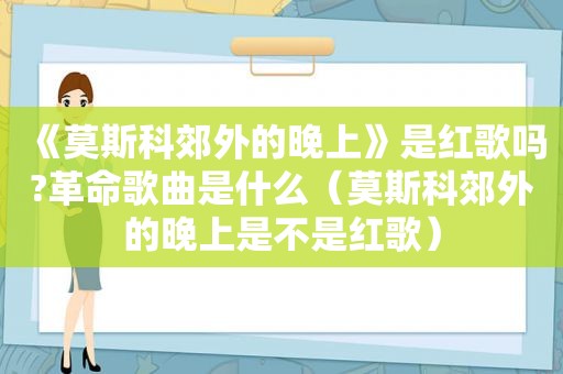 《莫斯科郊外的晚上》是红歌吗?革命歌曲是什么（莫斯科郊外的晚上是不是红歌）