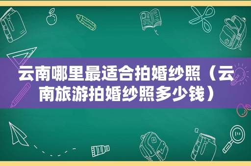 云南哪里最适合拍婚纱照（云南旅游拍婚纱照多少钱）