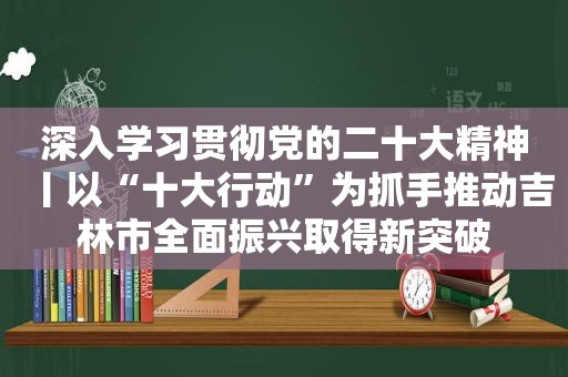 深入学习贯彻党的二十大精神丨以“十大行动”为抓手推动吉林市全面振兴取得新突破