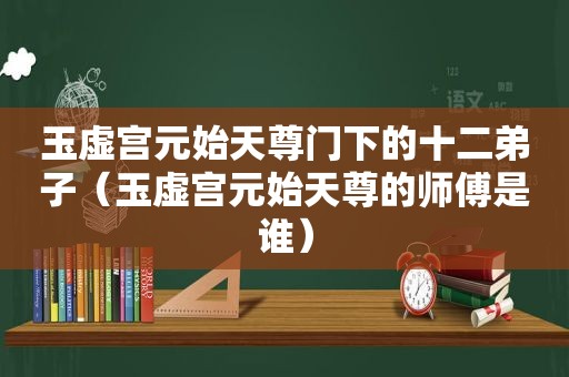 玉虚宫元始天尊门下的十二弟子（玉虚宫元始天尊的师傅是谁）