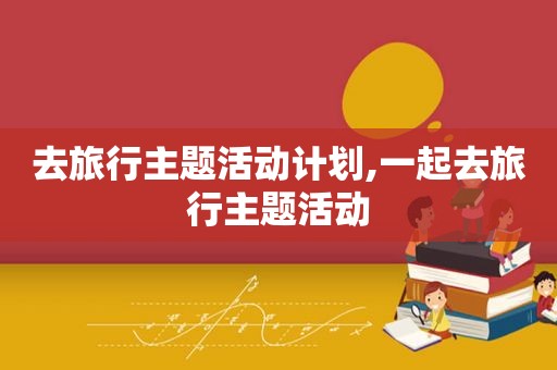 去旅行主题活动计划,一起去旅行主题活动